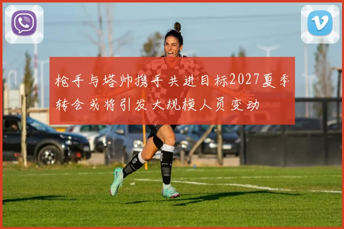枪手与塔帅携手共进目标2027夏季转会或将引发大规模人员变动