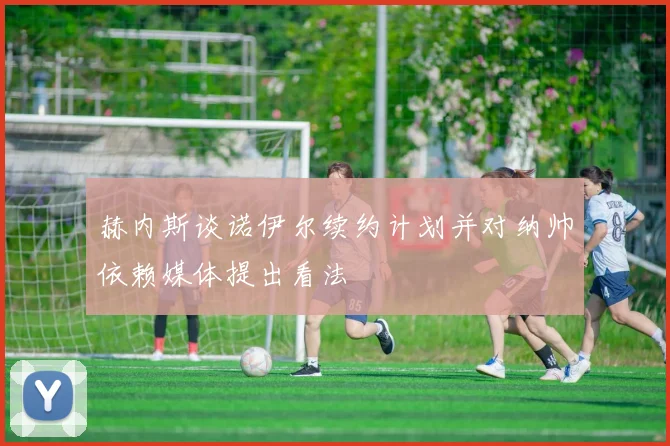 赫内斯谈诺伊尔续约计划并对纳帅依赖媒体提出看法