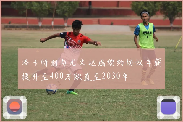 洛卡特利与尤文达成续约协议年薪提升至400万欧直至2030年
