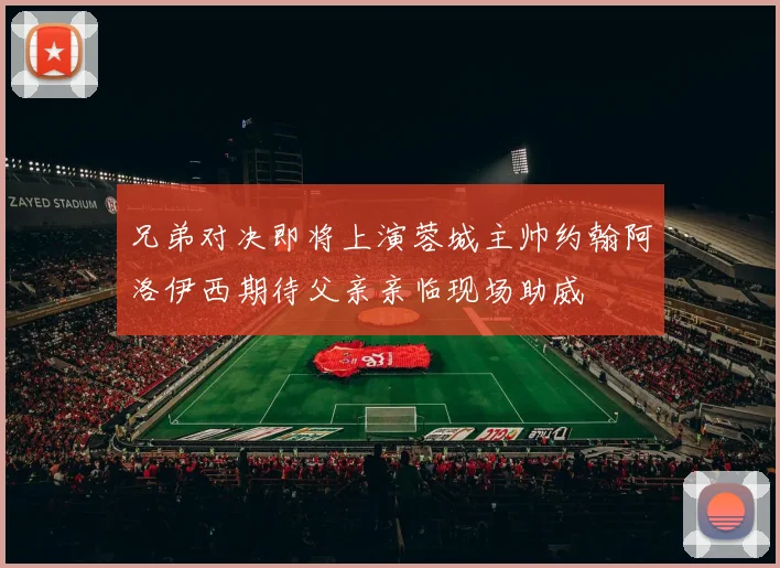 兄弟对决即将上演蓉城主帅约翰阿洛伊西期待父亲亲临现场助威