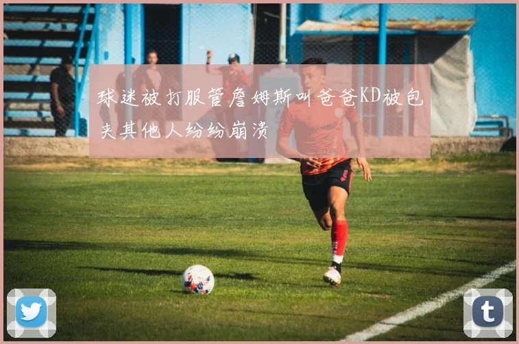 球迷被打服管詹姆斯叫爸爸KD被包夹其他人纷纷崩溃