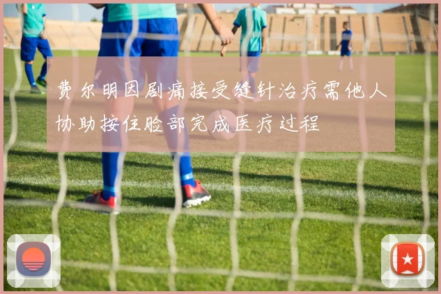 费尔明因剧痛接受缝针治疗需他人协助按住脸部完成医疗过程
