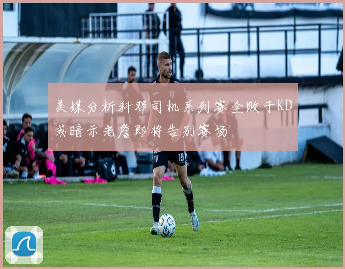 美媒分析科邓司机系列赛全败于KD或暗示老詹即将告别赛场
