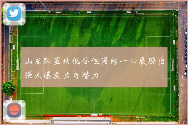 山东队虽处低谷但团结一心展现出强大爆发力与潜力