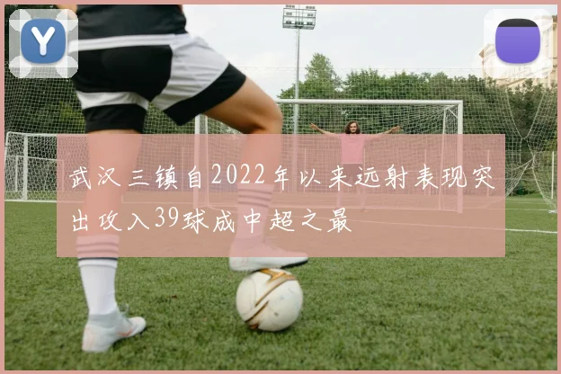 武汉三镇自2022年以来远射表现突出攻入39球成中超之最