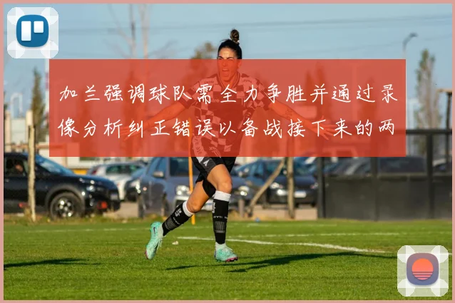 加兰强调球队需全力争胜并通过录像分析纠正错误以备战接下来的两场比赛