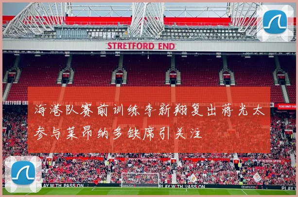 海港队赛前训练李新翔复出蒋光太参与莱昂纳多缺席引关注